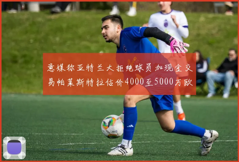 意媒称亚特兰大拒绝球员加现金交易帕莱斯特拉估价4000至5000万欧元