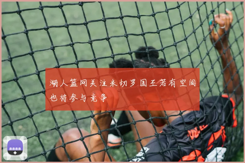 湖人篮网关注米切罗国王若有空间也将参与竞争