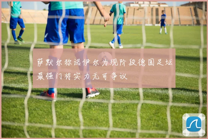 萨默尔称诺伊尔为现阶段德国足坛最强门将实力无可争议