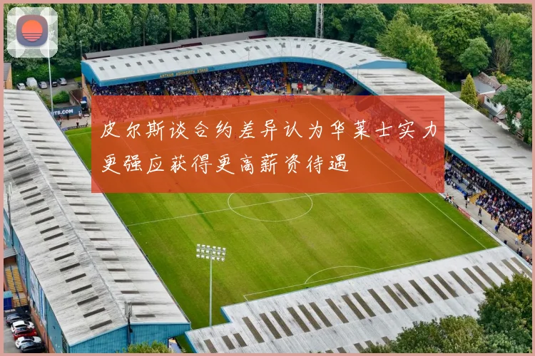 皮尔斯谈合约差异认为华莱士实力更强应获得更高薪资待遇