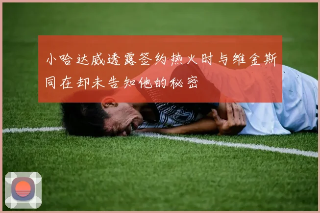 小哈达威透露签约热火时与维金斯同在却未告知他的秘密