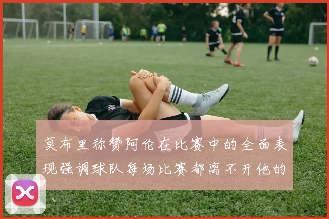 莫布里称赞阿伦在比赛中的全面表现强调球队每场比赛都离不开他的贡献