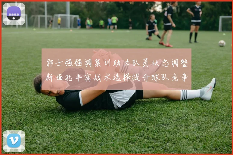 郭士强强调集训助力队员状态调整新面孔丰富战术选择提升球队竞争力
