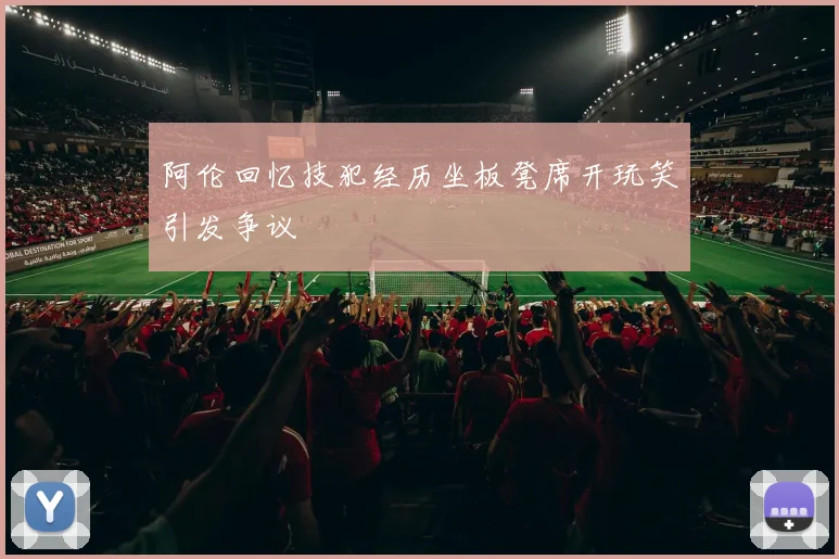 阿伦回忆技犯经历坐板凳席开玩笑引发争议