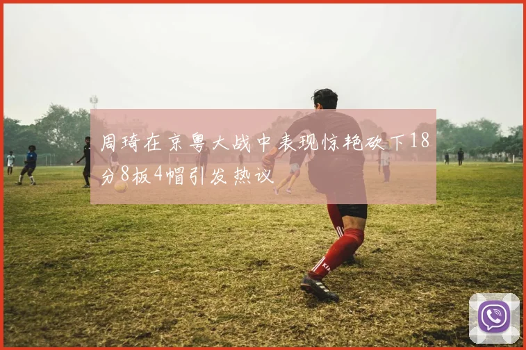 周琦在京粤大战中表现惊艳砍下18分8板4帽引发热议