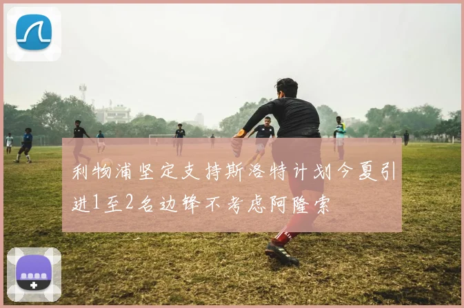 利物浦坚定支持斯洛特计划今夏引进1至2名边锋不考虑阿隆索