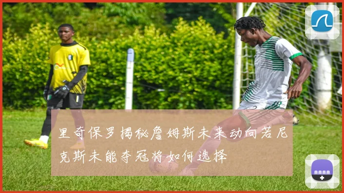 里奇保罗揭秘詹姆斯未来动向若尼克斯未能夺冠将如何选择