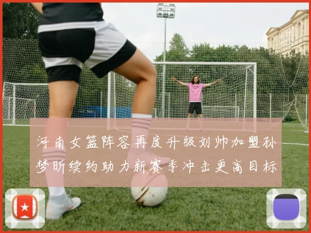 河南女篮阵容再度升级刘帅加盟孙梦昕续约助力新赛季冲击更高目标
