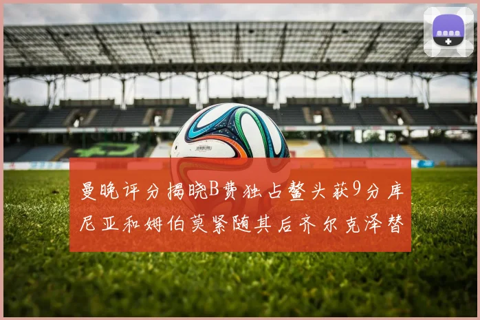 曼晚评分揭晓B费独占鳌头获9分库尼亚和姆伯莫紧随其后齐尔克泽替补仅得5分